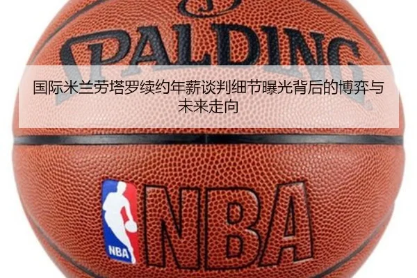 国际米兰劳塔罗续约年薪谈判细节曝光背后的博弈与未来走向