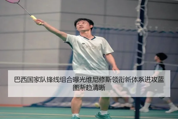 巴西国家队锋线组合曝光维尼修斯领衔新体系进攻蓝图渐趋清晰