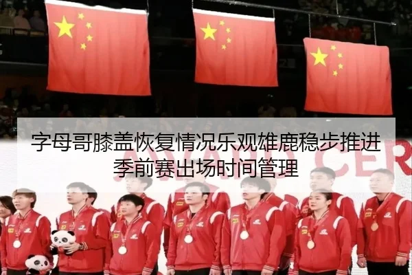 字母哥膝盖恢复情况乐观雄鹿稳步推进季前赛出场时间管理