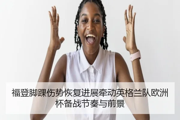 福登脚踝伤势恢复进展牵动英格兰队欧洲杯备战节奏与前景