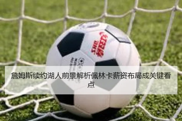 詹姆斯续约湖人前景解析佩林卡薪资布局成关键看点